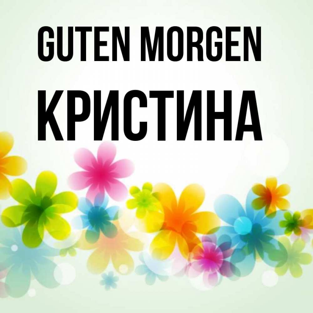Открытка на каждый день с именем, Кристина Guten Morgen позитивные цветочки Прикольная открытка с пожеланием онлайн скачать бесплатно 