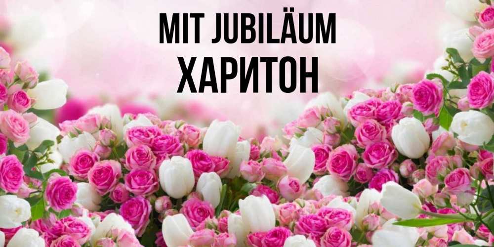 Открытка на каждый день с именем, Харитон Mit Jubiläum открытка с разными розами Прикольная открытка с пожеланием онлайн скачать бесплатно 