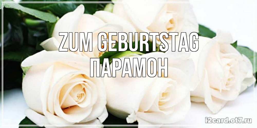 Открытка на каждый день с именем, Парамон Zum Geburtstag открытка с красивыми белыми розами для родных Прикольная открытка с пожеланием онлайн скачать бесплатно 