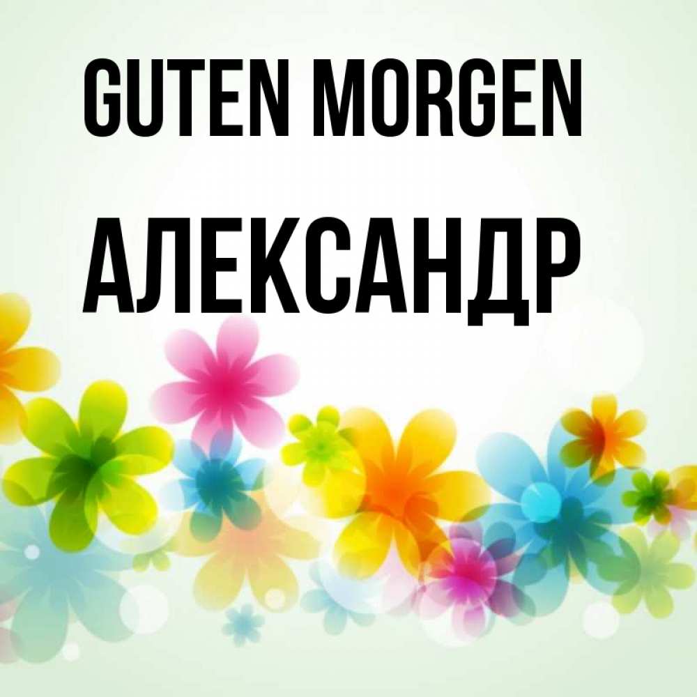 Открытка на каждый день с именем, Александр Guten Morgen позитивные цветочки Прикольная открытка с пожеланием онлайн скачать бесплатно 