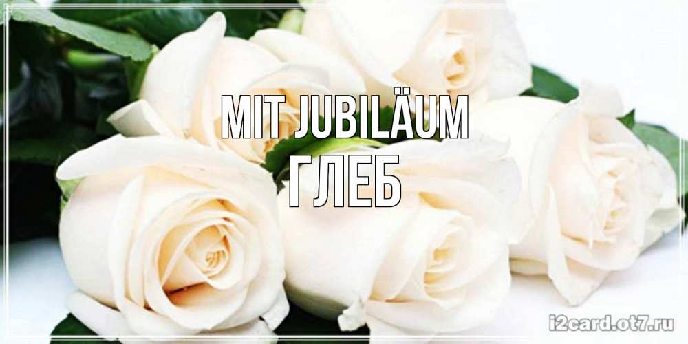 Открытка на каждый день с именем, Глеб Mit Jubiläum открытка с красивыми белыми розами для родных Прикольная открытка с пожеланием онлайн скачать бесплатно 