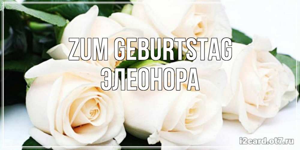 Открытка на каждый день с именем, Элеонора Zum Geburtstag открытка с красивыми белыми розами для родных Прикольная открытка с пожеланием онлайн скачать бесплатно 