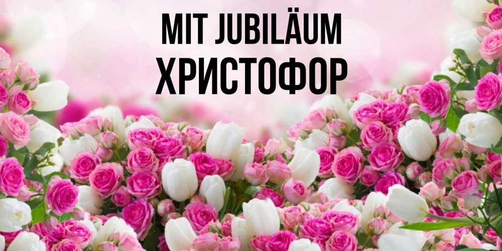 Открытка на каждый день с именем, Христофор Mit Jubiläum открытка с разными розами Прикольная открытка с пожеланием онлайн скачать бесплатно 