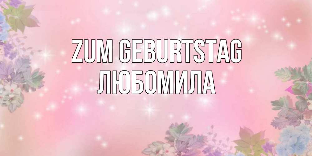 Открытка на каждый день с именем, Любомила Zum Geburtstag открыта с цветами в нежных тонах Прикольная открытка с пожеланием онлайн скачать бесплатно 