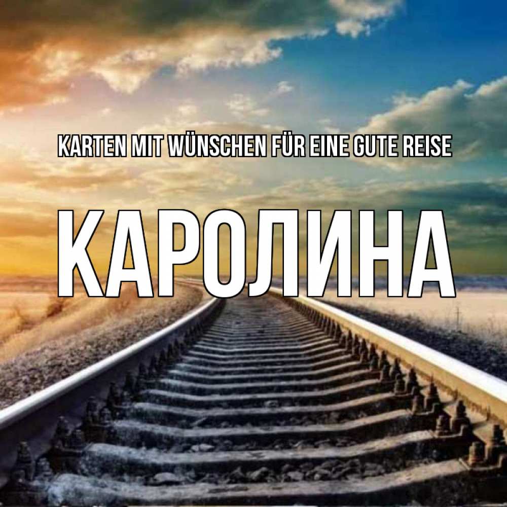 Открытка на каждый день с именем, Каролина Karten mit Wünschen für eine gute Reise рельсы уходящие в даль Прикольная открытка с пожеланием онлайн скачать бесплатно 