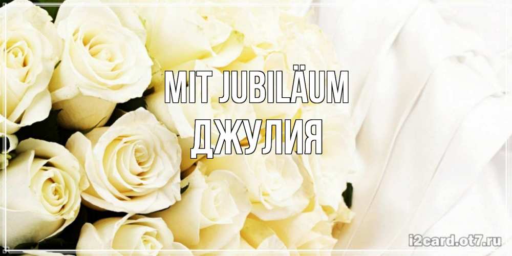 Открытка на каждый день с именем, Джулия Mit Jubiläum белые розы в букете Прикольная открытка с пожеланием онлайн скачать бесплатно 