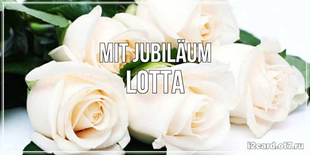 Открытка на каждый день с именем, Lotta Mit Jubiläum открытка с красивыми белыми розами для родных Прикольная открытка с пожеланием онлайн скачать бесплатно 
