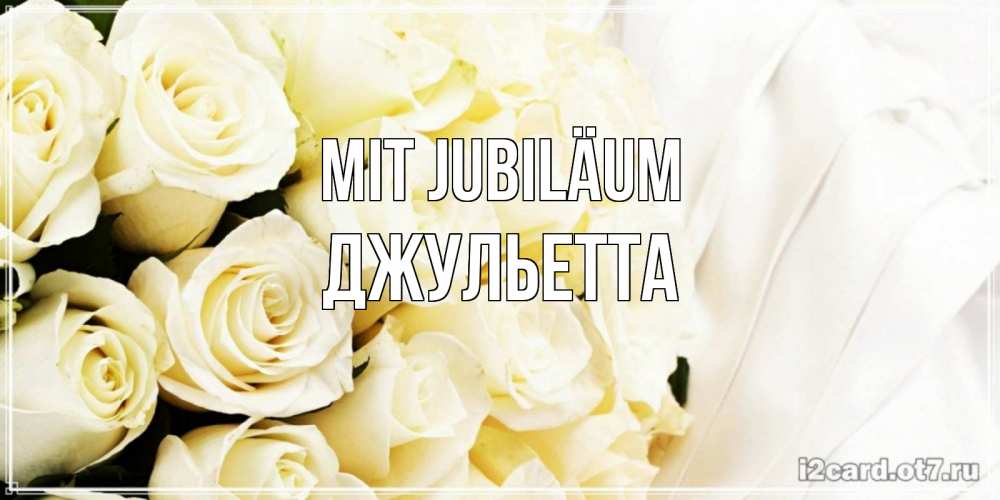 Открытка на каждый день с именем, Джульетта Mit Jubiläum белые розы в букете Прикольная открытка с пожеланием онлайн скачать бесплатно 