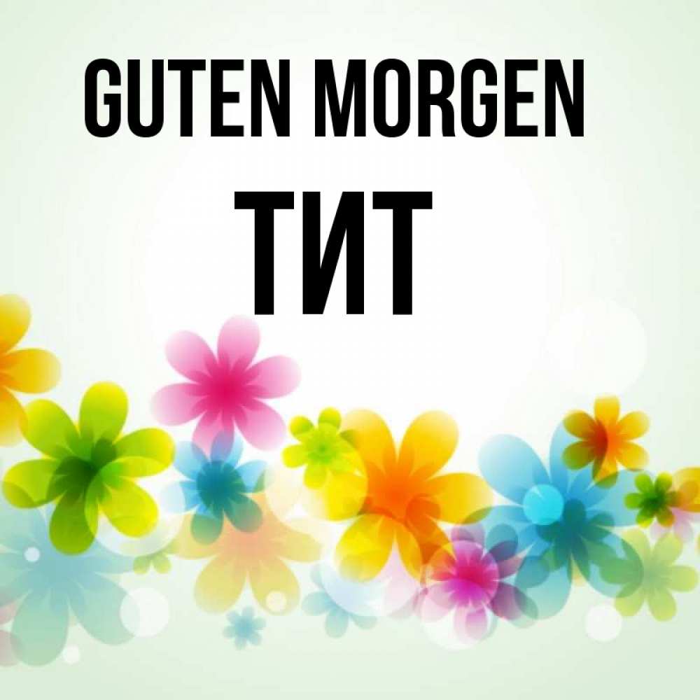 Открытка на каждый день с именем, Тит Guten Morgen позитивные цветочки Прикольная открытка с пожеланием онлайн скачать бесплатно 
