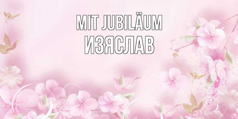 Открытка на каждый день с именем, Изяслав Mit Jubiläum нежные цветы Прикольная открытка с пожеланием онлайн скачать бесплатно 