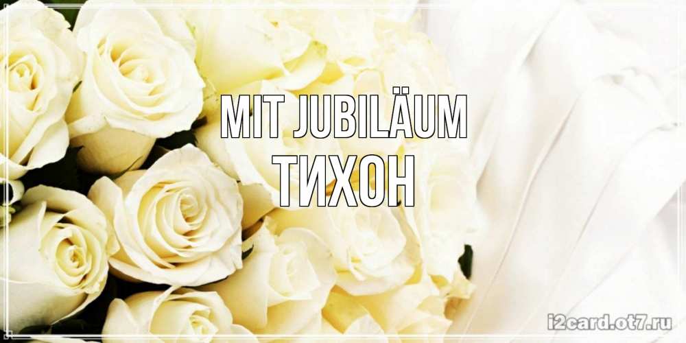 Открытка на каждый день с именем, Тихон Mit Jubiläum белые розы в букете Прикольная открытка с пожеланием онлайн скачать бесплатно 