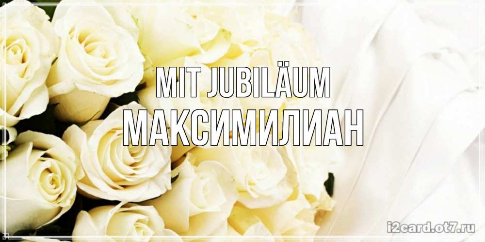 Открытка на каждый день с именем, Максимилиан Mit Jubiläum белые розы в букете Прикольная открытка с пожеланием онлайн скачать бесплатно 