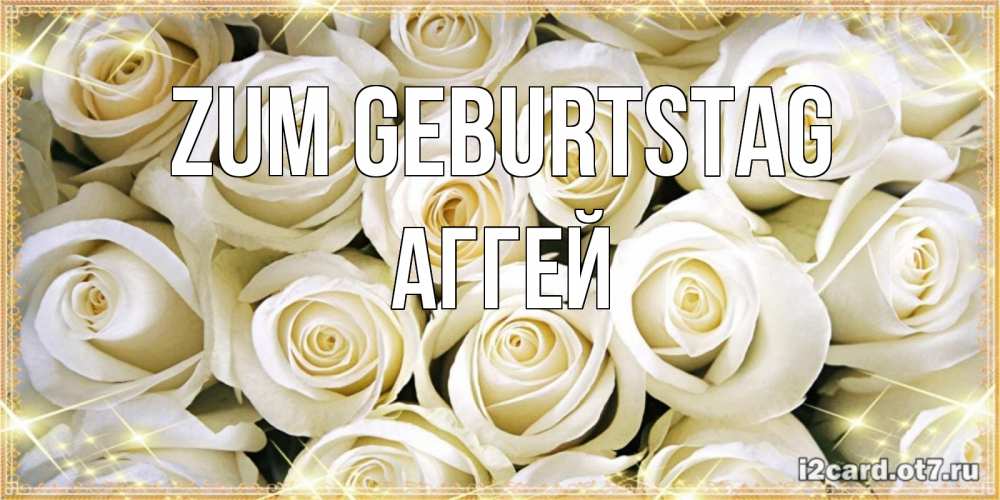 Открытка на каждый день с именем, Аггей Zum Geburtstag открытка с белыми розами. большой букет белых роз Прикольная открытка с пожеланием онлайн скачать бесплатно 