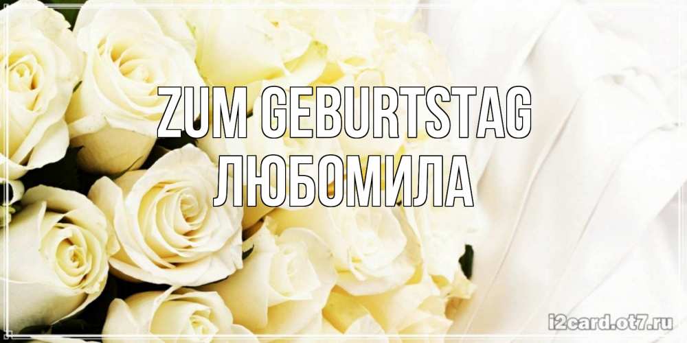 Открытка на каждый день с именем, Любомила Zum Geburtstag белые розы в букете Прикольная открытка с пожеланием онлайн скачать бесплатно 