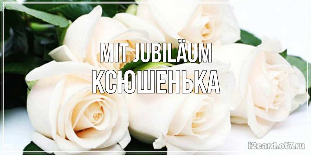 Открытка на каждый день с именем, Ксюшенька Mit Jubiläum открытка с красивыми белыми розами для родных Прикольная открытка с пожеланием онлайн скачать бесплатно 