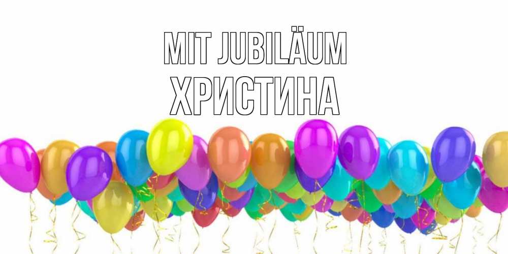 Открытка на каждый день с именем, Христина Mit Jubiläum шары на день рождения всех цветов радуги Прикольная открытка с пожеланием онлайн скачать бесплатно 