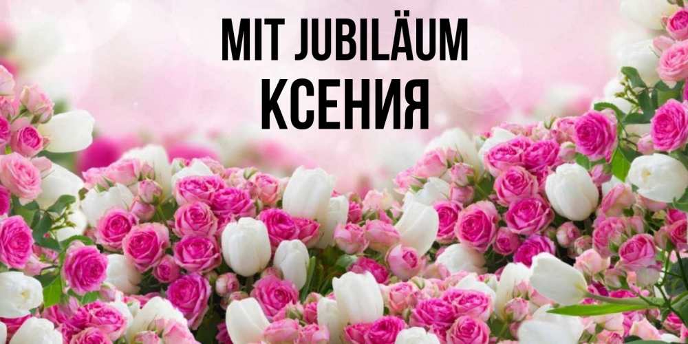 Открытка на каждый день с именем, Ксения Mit Jubiläum открытка с разными розами Прикольная открытка с пожеланием онлайн скачать бесплатно 