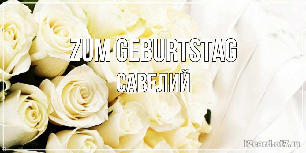 Открытка на каждый день с именем, Савелий Zum Geburtstag белые розы в букете Прикольная открытка с пожеланием онлайн скачать бесплатно 
