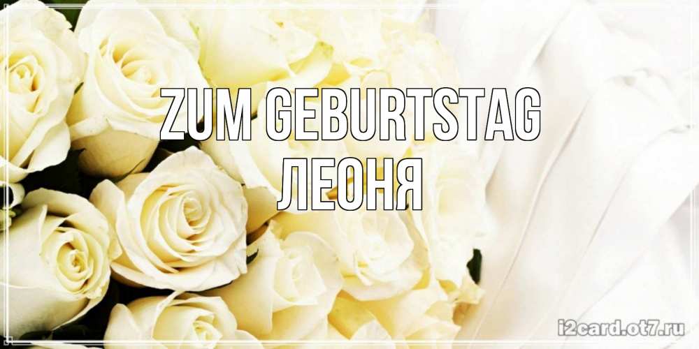 Открытка на каждый день с именем, Леоня Zum Geburtstag белые розы в букете Прикольная открытка с пожеланием онлайн скачать бесплатно 