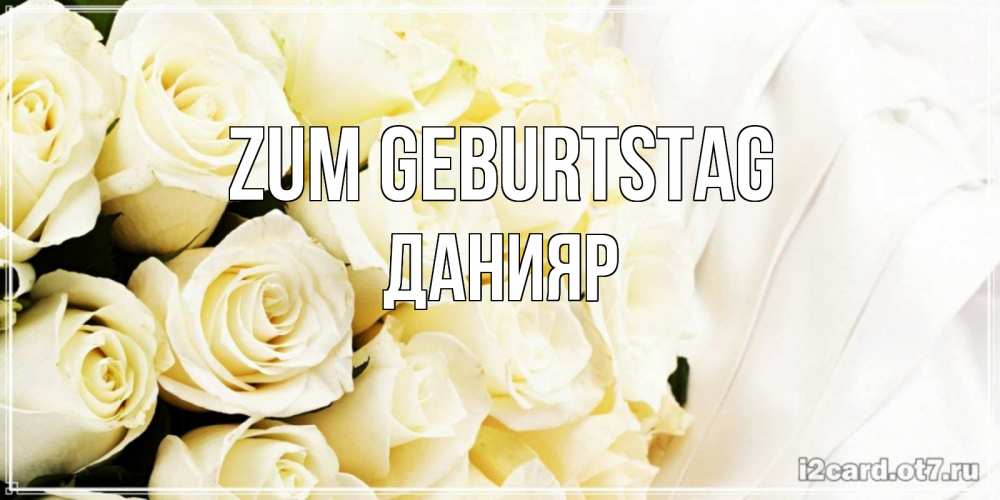 Открытка на каждый день с именем, Данияр Zum Geburtstag белые розы в букете Прикольная открытка с пожеланием онлайн скачать бесплатно 